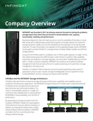 INFINIDAT was founded in 2011 by industry veterans focused on solving the problems
storage buyers face when they are forced to choose between cost, capacity,
functionality, reliability and performance.
Businesses depend on data and rapid access to it, and the availability of that data is critical.
With the growth of digitized data outpacing the growth of storage capacity, the market for
storage has grown rapidly. Yet cost and complexity are forcing buyers to constantly make
trade-offs. To solve this problem and capitalize on the exploding storage market, INFINIDAT
has brought to market InfiniBox™, a new generation of highly reliable, scalable, and efficient
storage systems.
Unique to the InfiniBox system is scalability: over 2.7PB of usable capacity in a single 19 inch,
42U cabinet drawing less than 8KW of power under full load. In addition, high availability,
snap shots and replication, hot swap upgrades, and many other reliability features are built
right in. Finally, to reduce complexity, INFINIDAT has created a set of powerful software
management tools that are state of the art in rapid provisioning, error prevention, storage
management, and ease of use.
InfiniBox is installed in F500 companies around the world supporting a wide variety of
applications and use cases. Top-tier, storage knowledgeable, venture capital firms have
funded INFINIDAT, and the company has raised a total of $230M.
HOST CONNECTIVITY
ALL NODES ARE CONNECTED TO ALL DRIVES
Server
RAM
Flash
Cache
Server
RAM
Flash
Cache
Server
RAM
Flash
Cache
Company Overview
InfiniBox and the INFINIDAT Storage Architecture
InfiniBox’s high-performance enterprise storage eliminates performance, availability, and scalability issues to
accelerate critical business applications. The INFINIDAT Storage Architecture™ is based upon a fully abstracted set
of software driven storage functions layered on
top of very low-cost commodity hardware. The
result is multi-petabyte capacity in a single rack,
mainframe-class reliability with an unprecedented
99.99999% (7 nines) availability, and 1M IOPS of
performance.
By separating the storage innovation from the
hardware, INFINIDAT enables the rapid adoption
of the latest and most cost-effective hardware. In
addition, by shipping the software with a highly
tested hardware reference platform, INFINIDAT
can deliver the first, true enterprise-class
software-defined storage.
 