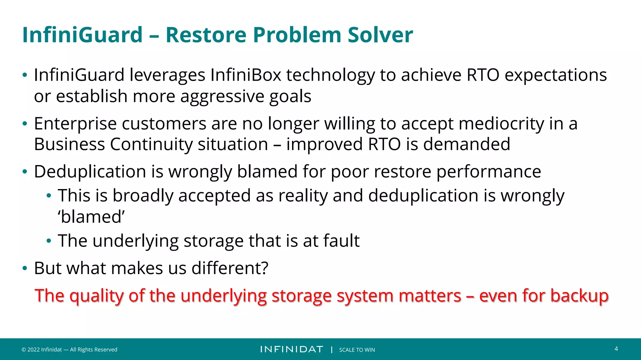 © 2022 Infinidat — All Rights Reserved 4
┃ SCALE TO WIN
InfiniGuard – Restore Problem Solver
• InfiniGuard leverages InfiniBox technology to achieve RTO expectations
or establish more aggressive goals
• Enterprise customers are no longer willing to accept mediocrity in a
Business Continuity situation – improved RTO is demanded
• Deduplication is wrongly blamed for poor restore performance
• This is broadly accepted as reality and deduplication is wrongly
‘blamed’
• The underlying storage that is at fault
• But what makes us different?
The quality of the underlying storage system matters – even for backup
 