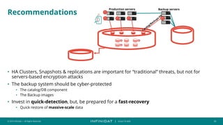 © 2019 Infinidat — All Rights Reserved 20
┃ SCALE TO WIN
Recommendations
• HA Clusters, Snapshots & replications are important for “traditional” threats, but not for
servers-based encryption attacks
• The backup system should be cyber-protected
• The catalog/DB component
• The Backup images
• Invest in quick-detection, but, be prepared for a fast-recovery
• Quick restore of massive-scale data
Production servers Backup servers
 