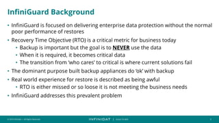 © 2019 Infinidat — All Rights Reserved 3
┃ SCALE TO WIN
InfiniGuard Background
• InfiniGuard is focused on delivering enterprise data protection without the normal
poor performance of restores
• Recovery Time Objective (RTO) is a critical metric for business today
• Backup is important but the goal is to NEVER use the data
• When it is required, it becomes critical data
• The transition from ‘who cares’ to critical is where current solutions fail
• The dominant purpose built backup appliances do ‘ok’ with backup
• Real world experience for restore is described as being awful
• RTO is either missed or so loose it is not meeting the business needs
• InfiniGuard addresses this prevalent problem
 