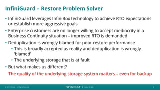 © 2019 Infinidat — All Rights Reserved 4
┃ SCALE TO WIN
InfiniGuard – Restore Problem Solver
• InfiniGuard leverages InfiniBox technology to achieve RTO expectations
or establish more aggressive goals
• Enterprise customers are no longer willing to accept mediocrity in a
Business Continuity situation – improved RTO is demanded
• Deduplication is wrongly blamed for poor restore performance
• This is broadly accepted as reality and deduplication is wrongly
‘blamed’
• The underlying storage that is at fault
• But what makes us different?
The quality of the underlying storage system matters – even for backup
 