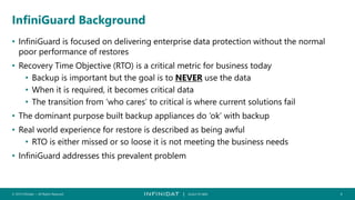 © 2019 Infinidat — All Rights Reserved 4┃ SCALE TO WIN
InfiniGuard Background
• InfiniGuard is focused on delivering enterprise data protection without the normal
poor performance of restores
• Recovery Time Objective (RTO) is a critical metric for business today
• Backup is important but the goal is to NEVER use the data
• When it is required, it becomes critical data
• The transition from ‘who cares’ to critical is where current solutions fail
• The dominant purpose built backup appliances do ‘ok’ with backup
• Real world experience for restore is described as being awful
• RTO is either missed or so loose it is not meeting the business needs
• InfiniGuard addresses this prevalent problem
 