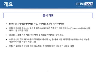 개요
2
• InfiniFlux : 시계열 데이터를 저장, 처리하는 초고속 데이터베이스
• 이를 지원하기 위해서는 오라클 혹은 DB2와 같은 전통적인 데이터베이스(Conventional DBMS)와
매우 다른 성격을 가짐
• 로그성 시계열 지원 제품 아키텍처 및 특성을 이해하는 것이 중요
• 초당 수십만 건의 레코드를 저장하면서 동시에 SQL을 통해 해당 데이터를 분석하는 핵심 기능을
제공하기 위한 기술적 특성 기술
• 전통 기술과의 차이점에 대해 기술하고, 각 항목에 대한 세부적인 내용을 설명
문서 개요
 