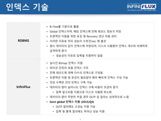 인덱스 기술
9
RDBMS
• B+Tree를 기본으로 활용
• Global 인덱스이며, 해당 인덱스에 전체 레코드 정보가 저장
• 트랜잭션 지원을 위한 로깅 및 Recovery 연산 비용 과다
• 이러한 이유로 처리 성능이 수천건/sec 에 불과
• 원시 데이터의 값이 인덱스에 저장되어, 디스크 사용량이 인덱스 개수와 비례하여
급격하게 증가
• 성능성의 이유로 압축을 지원하지 않음
InfiniFlux
• 실시간 Bitmap 인덱스 지원
• 파티션 단위의 로컬 인덱스 구조
• 전체 레코드에 대해 다수의 인덱스로 구성됨
• 트랜잭션 지원 및 로깅이 필요없어 매우 빠르게 인덱스 구성 가능
• 초당 수백만 건의 인덱스 구축 가능
• 데이터의 량이 늘어나도 인덱스 구축 비용이 조금씩 증가
• 압축 알고리즘 지원으로 디스크 사용량 최소화
• 데이터의 량이 무한히 커질 경우 OLTP 성 질의는 상대적으로 느림
• Semi global 인덱스 지원 (2015/Q4)
• OLTP 질의에도 고성능 지원 가능
• 압축 및 통계 질의에도 뛰어난 성능 지원
 