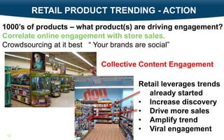 RETAIL PRODUCT TRENDING - ACTION
1000’s of products – what product(s) are driving engagement?
Correlate online engagement with store sales.
Crowdsourcing at it best “ Your brands are social”
Collective Content Engagement

Retail leverages trends
already started
• Increase discovery
• Drive more sales
• Amplify trend
• Viral engagement
12

 