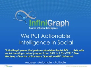 We Put Actionable Intelligence In Social "InfiniGraph paves that path to calculable Social ROI ...... Ads with social trending content jumped from .05% to 2.5% CTR! "Dan Woolsey - Director of Business Operation NBC Universal Analyze · Automate · Activate 