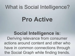 What is Social Intelligence?

          Pro Active

     Social Intelligence is:
  Deriving relevance from consumer
actions around content and other who
have in common connections through
the Social Graph while finding trends.
 