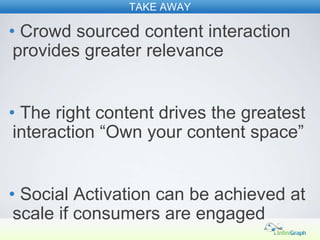 TAKE AWAY

• Crowd sourced content interaction
 provides greater relevance


• The right content drives the greatest
 interaction “Own your content space”


• Social Activation can be achieved at
 scale if consumers are engaged
 
