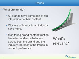 Trends

• What are trends?

     • All brands have some sort of fan
       interaction on their content.

     • Clusters of brands in an industry
       have more.

     • Monitoring brand content traction
       based on audience behavior          What’s
       across both the brand and the
       industry represents the trends in   relevant?
       content preference.

 8
 5
 