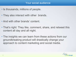 Your social audience

• Is thousands, millions of people.

• They also interact with other brands.

• And with other brands’ content.

• That’s right: They like, comment, share, and retweet this
  content all day and all night.

• The insights we can learn from these actions from our
  groundbreaking product will drastically change your
  approach to content marketing and social media.



 8
 5
 