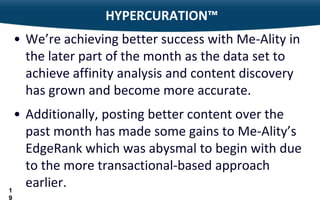 HYPERCURATION™
 • We’re achieving better success with Me-Ality in
   the later part of the month as the data set to
   achieve affinity analysis and content discovery
   has grown and become more accurate.
  • Additionally, posting better content over the
    past month has made some gains to Me-Ality’s
    EdgeRank which was abysmal to begin with due
    to the more transactional-based approach
1
    earlier.
19
 