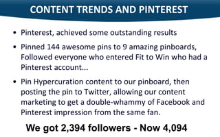 CONTENT TRENDS AND PINTEREST

     • Pinterest, achieved some outstanding results
     • Pinned 144 awesome pins to 9 amazing pinboards,
       Followed everyone who entered Fit to Win who had a
       Pinterest account...
     • Pin Hypercuration content to our pinboard, then
       posting the pin to Twitter, allowing our content
       marketing to get a double-whammy of Facebook and
       Pinterest impression from the same fan.

21
        We got 2,394 followers - Now 4,094
 