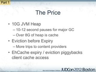 Part 1


                      The Price
     • 10G JVM Heap
         – 10-12 second pauses for major GC
         – Over 8G of heap is cache
     • Eviction before Expiry
         – More trips to content providers
     • EhCache expiry / eviction piggybacks
       client cache access
 