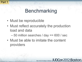Part 1


                  Benchmarking
     • Must be reproducible
     • Must reflect accurately the production
       load and data
         – 50 million searches / day == 600 / sec
     • Must be able to imitate the content
       providers
 