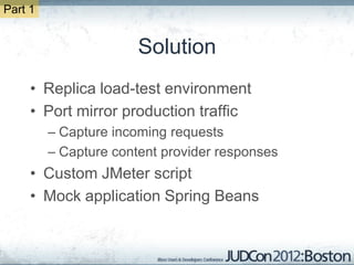 Part 1


                       Solution
     • Replica load-test environment
     • Port mirror production traffic
         – Capture incoming requests
         – Capture content provider responses
     • Custom JMeter script
     • Mock application Spring Beans
 
