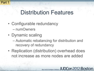 Part 1


             Distribution Features
     • Configurable redundancy
         – numOwners
     • Dynamic scaling
         – Automatic rebalancing for distribution and
           recovery of redundancy
     • Replication (distribution) overhead does
       not increase as more nodes are added
 