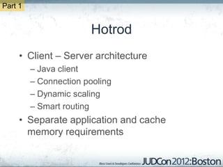 Part 1


                        Hotrod
     • Client – Server architecture
         – Java client
         – Connection pooling
         – Dynamic scaling
         – Smart routing
     • Separate application and cache
       memory requirements
 