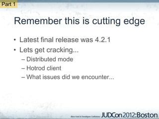 Part 1


     Remember this is cutting edge
     • Latest final release was 4.2.1
     • Lets get cracking...
         – Distributed mode
         – Hotrod client
         – What issues did we encounter...
 