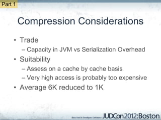 Part 1


         Compression Considerations
     • Trade
         – Capacity in JVM vs Serialization Overhead
     • Suitability
         – Assess on a cache by cache basis
         – Very high access is probably too expensive
     • Average 6K reduced to 1K
 