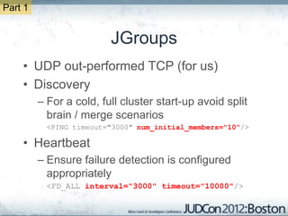 Part 1


                         JGroups
    • UDP out-performed TCP (for us)
    • Discovery
         – For a cold, full cluster start-up avoid split
           brain / merge scenarios
           <PING timeout="3000" num_initial_members="10"/>

    • Heartbeat
         – Ensure failure detection is configured
           appropriately
           <FD_ALL interval="3000" timeout="10000"/>
 
