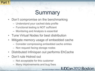 Part 1


                           Summary
     • Don’t compromise on the benchmarking
         – Understand your cached data profile
         – Functional testing is NOT sufficient
         – Monitoring and Analysis is essential
     • Tune Virtual Nodes for best distribution
     • Mitigate memory usage of embedded cache
         – Consider compressing embedded cache entries
         – Non request facing storage nodes
     • Distributed Infinispan out performs EhCache
     • Don’t rule Hotrod out
         – Not acceptable for this customer
         – Many improvements and bug fixes
 
