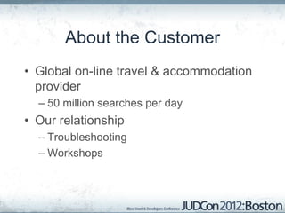 About the Customer
• Global on-line travel & accommodation
  provider
  – 50 million searches per day
• Our relationship
  – Troubleshooting
  – Workshops
 