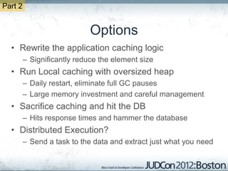 Part 2


                             Options
  • Rewrite the application caching logic
         – Significantly reduce the element size
  • Run Local caching with oversized heap
         – Daily restart, eliminate full GC pauses
         – Large memory investment and careful management
  • Sacrifice caching and hit the DB
         – Hits response times and hammer the database
  • Distributed Execution?
         – Send a task to the data and extract just what you need
 