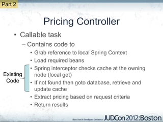 Part 2


                Pricing Controller
     • Callable task
         – Contains code to
           • Grab reference to local Spring Context
           • Load required beans
           • Spring interceptor checks cache at the owning
Existing     node (local get)
 Code      • If not found then goto database, retrieve and
             update cache
           • Extract pricing based on request criteria
           • Return results
 
