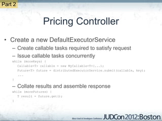 Part 2


                    Pricing Controller
 • Create a new DefaultExecutorService
    – Create callable tasks required to satisfy request
    – Issue callable tasks concurrently
    while (moreKeys) {
       Callable<T> callable = new MyCallable<T>(...);
       Future<T> future = distributedExecutorService.submit(callable, key);
       ...
    }

    – Collate results and assemble response
    while (moreFutures) {
       T result = future.get();
    }
 