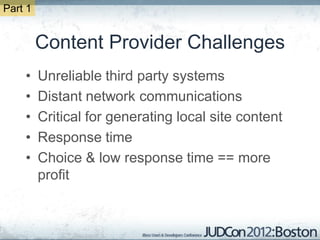 Part 1


         Content Provider Challenges
    •    Unreliable third party systems
    •    Distant network communications
    •    Critical for generating local site content
    •    Response time
    •    Choice & low response time == more
         profit
 