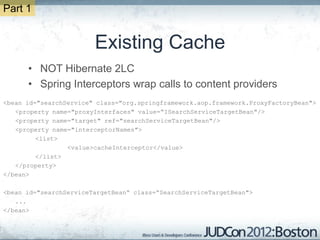Part 1


                        Existing Cache
      • NOT Hibernate 2LC
      • Spring Interceptors wrap calls to content providers
<bean id="searchService" class="org.springframework.aop.framework.ProxyFactoryBean">
   <property name="proxyInterfaces" value=“ISearchServiceTargetBean"/>
   <property name="target" ref="searchServiceTargetBean"/>
   <property name="interceptorNames">
         <list>
                 <value>cacheInterceptor</value>
         </list>
   </property>
</bean>

<bean id="searchServiceTargetBean“ class=“SearchServiceTargetBean">
   ...
</bean>
 