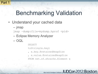 Part 1


          Benchmarking Validation
     • Understand your cached data
         – jmap
         jmap –dump:file=mydump.hprof <pid>
         – Eclipse Memory Analyzer
         – OQL
                  SELECT
                  toString(x.key)
                  , x.key.@retainedHeapSize
                  , x.value.@retainedHeapSize
                  FROM net.sf.ehcache.Element x
 