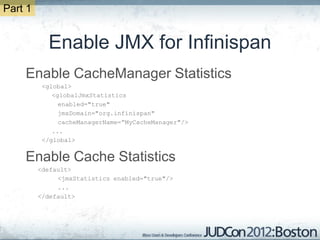 Part 1


           Enable JMX for Infinispan
    Enable CacheManager Statistics
          <global>
             <globalJmxStatistics
               enabled="true"
               jmxDomain="org.infinispan"
               cacheManagerName=“MyCacheManager"/>
             ...
          </global>


    Enable Cache Statistics
         <default>
              <jmxStatistics enabled="true"/>
              ...
         </default>
 