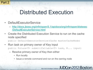 Part 2


                  Distributed Execution
  • DefaultExecutorService
         – http://docs.jboss.org/infinispan/5.1/apidocs/org/infinispan/distexec
           /DefaultExecutorService.html
  • Create the Distributed Execution Service to run on the cache
    node specified
     public DefaultExecutorService(Cache masterCacheNode)
  • Run task on primary owner of Key input
     public Future<T> submit(Callable<T> task, K... input)
         – Resolve primary owner of Key then either
             • Run locally
             • Issue a remote command and run on the owning node
 