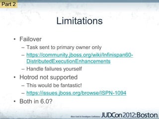 Part 2


                        Limitations
     • Failover
         – Task sent to primary owner only
         – https://community.jboss.org/wiki/Infinispan60-
           DistributedExecutionEnhancements
         – Handle failures yourself
     • Hotrod not supported
         – This would be fantastic!
         – https://issues.jboss.org/browse/ISPN-1094
     • Both in 6.0?
 