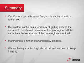 • Our Custom cache is super fast, but its cache hit ratio is
rather low.
• Our custom cache has a tendency of getting dirty as the
updates to the shared data can not be propagated. At the
same time the separation of the data regions is not full.
• Marshaling is a rather slow and heavy process.
• We are facing a technological cocktail and we need to keep
integrity.
 