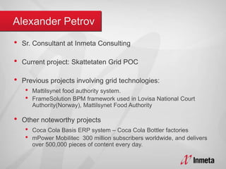 • Sr. Consultant at Inmeta Consulting
• Current project: Skattetaten Grid POC
• Previous projects involving grid technologies:
• Mattilsynet food authority system.
• FrameSolution BPM framework used in Lovisa National Court
Authority(Norway), Mattilsynet Food Authority
• Other noteworthy projects
• Coca Cola Basis ERP system – Coca Cola Bottler factories
• mPower Mobilitec 300 million subscribers worldwide, and delivers
over 500,000 pieces of content every day.
 