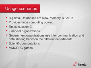 • Big data, Databases are slow. Memory is FAST!
• Provides huge computing power.
• Tax calculation 
• Financial organizations
• Government organizations use it for communication and
data sharing between the different departments.
• Scientific computations
• MMORPG games
 