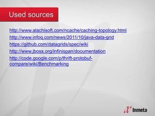 http://www.alachisoft.com/ncache/caching-topology.html
http://www.infoq.com/news/2011/10/java-data-grid
https://github.com/datagrids/spec/wiki
http://www.jboss.org/infinispan/documentation
http://code.google.com/p/thrift-protobuf-
compare/wiki/Benchmarking
 