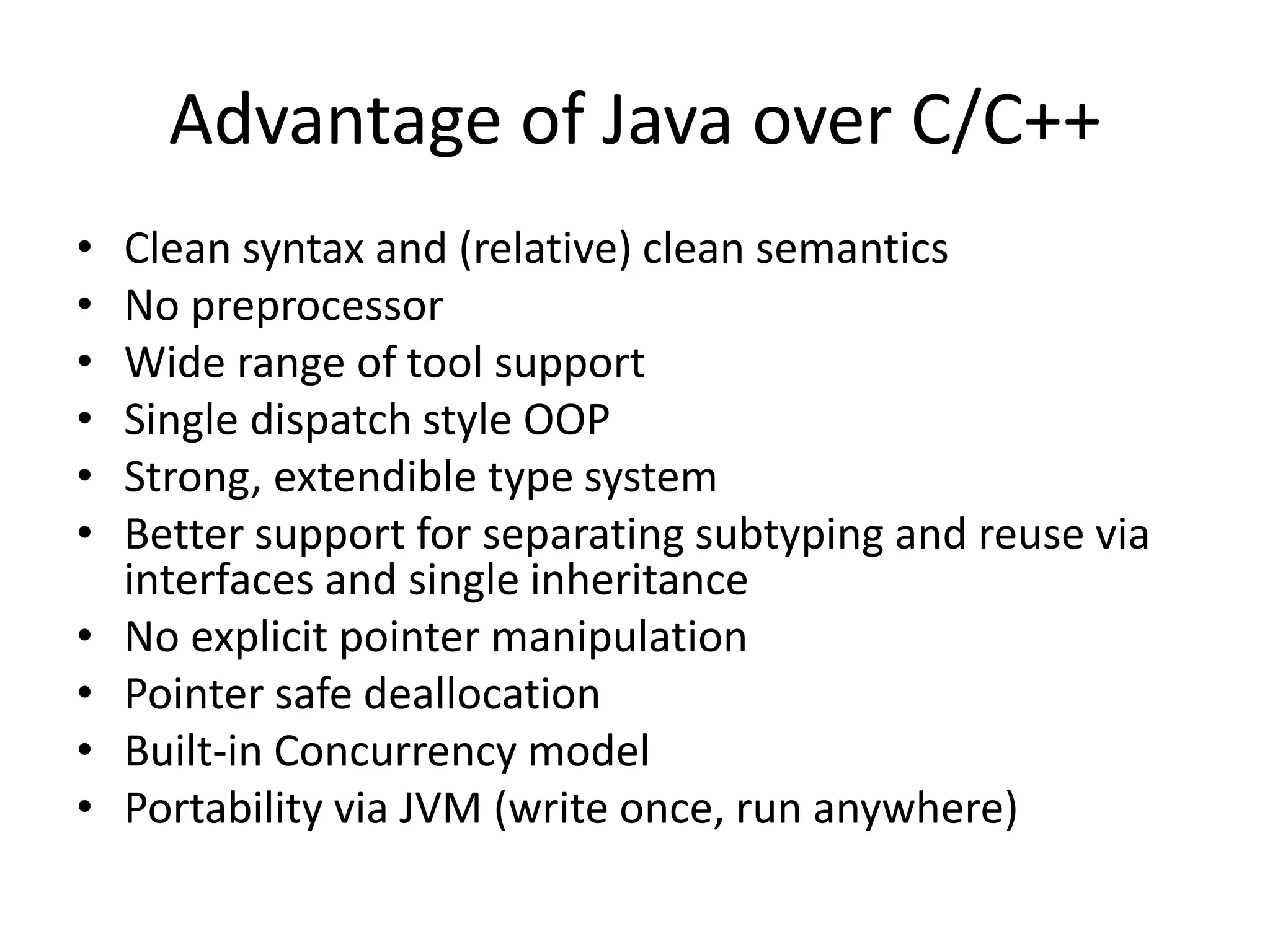 Advantage of Java over C/C++
• Clean syntax and (relative) clean semantics
• No preprocessor
• Wide range of tool support
• Single dispatch style OOP
• Strong, extendible type system
• Better support for separating subtyping and reuse via
interfaces and single inheritance
• No explicit pointer manipulation
• Pointer safe deallocation
• Built-in Concurrency model
• Portability via JVM (write once, run anywhere)
 