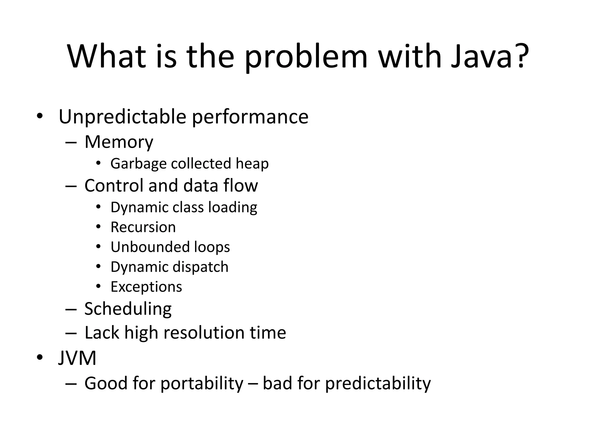 What is the problem with Java?
• Unpredictable performance
– Memory
• Garbage collected heap
– Control and data flow
• Dynamic class loading
• Recursion
• Unbounded loops
• Dynamic dispatch
• Exceptions
– Scheduling
– Lack high resolution time
• JVM
– Good for portability – bad for predictability
 