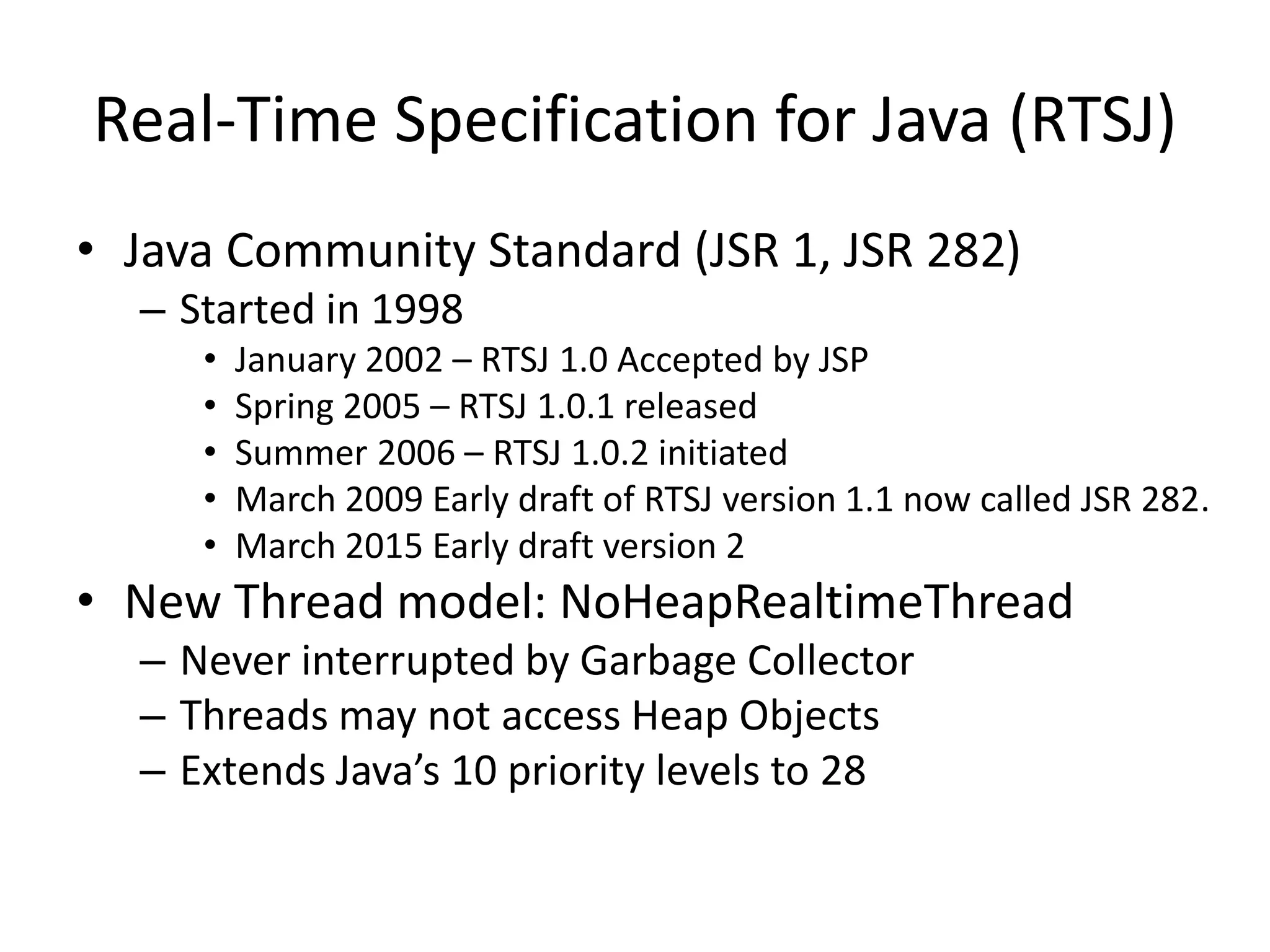 Real-Time Specification for Java (RTSJ)
• Java Community Standard (JSR 1, JSR 282)
– Started in 1998
• January 2002 – RTSJ 1.0 Accepted by JSP
• Spring 2005 – RTSJ 1.0.1 released
• Summer 2006 – RTSJ 1.0.2 initiated
• March 2009 Early draft of RTSJ version 1.1 now called JSR 282.
• March 2015 Early draft version 2
• New Thread model: NoHeapRealtimeThread
– Never interrupted by Garbage Collector
– Threads may not access Heap Objects
– Extends Java’s 10 priority levels to 28
 