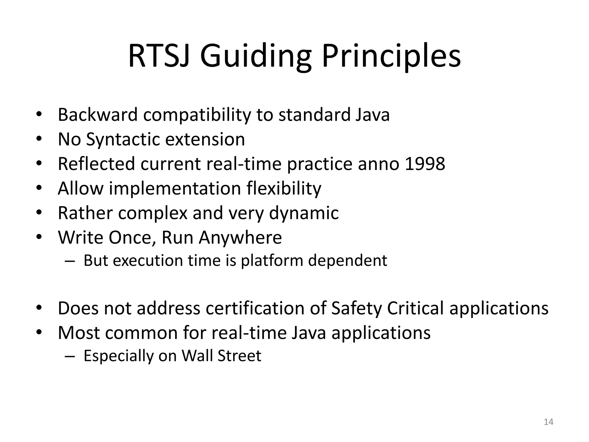 14
RTSJ Guiding Principles
• Backward compatibility to standard Java
• No Syntactic extension
• Reflected current real-time practice anno 1998
• Allow implementation flexibility
• Rather complex and very dynamic
• Write Once, Run Anywhere
– But execution time is platform dependent
• Does not address certification of Safety Critical applications
• Most common for real-time Java applications
– Especially on Wall Street
 