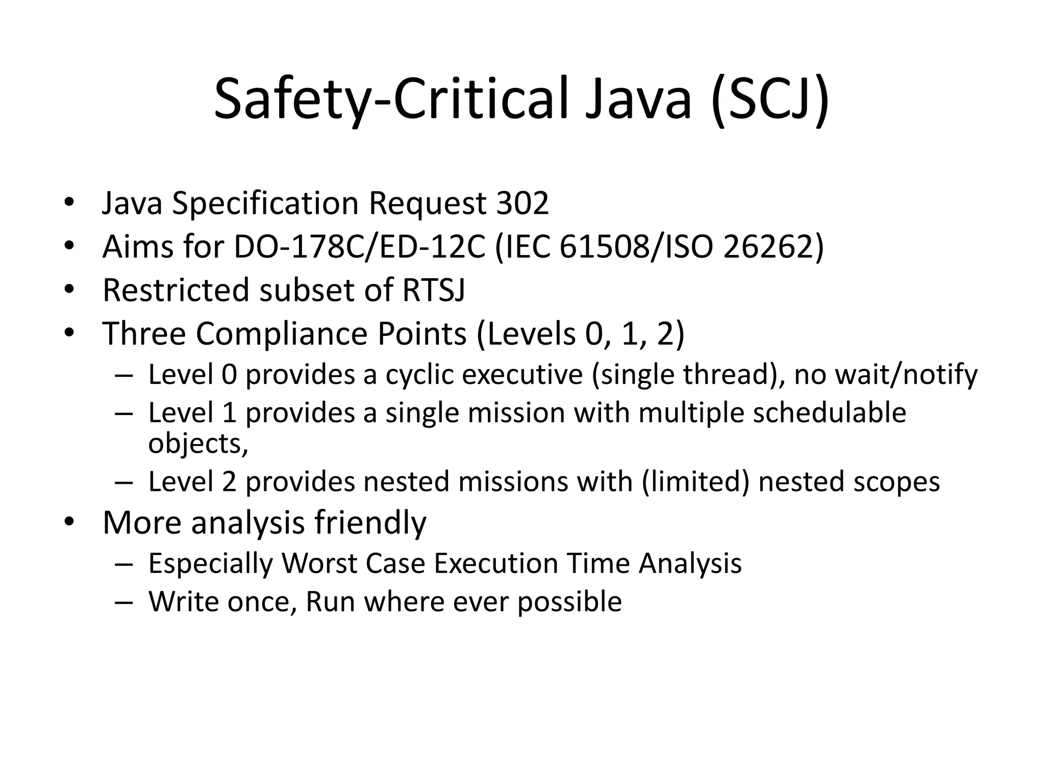 Safety-Critical Java (SCJ)
• Java Specification Request 302
• Aims for DO-178C/ED-12C (IEC 61508/ISO 26262)
• Restricted subset of RTSJ
• Three Compliance Points (Levels 0, 1, 2)
– Level 0 provides a cyclic executive (single thread), no wait/notify
– Level 1 provides a single mission with multiple schedulable
objects,
– Level 2 provides nested missions with (limited) nested scopes
• More analysis friendly
– Especially Worst Case Execution Time Analysis
– Write once, Run where ever possible
 