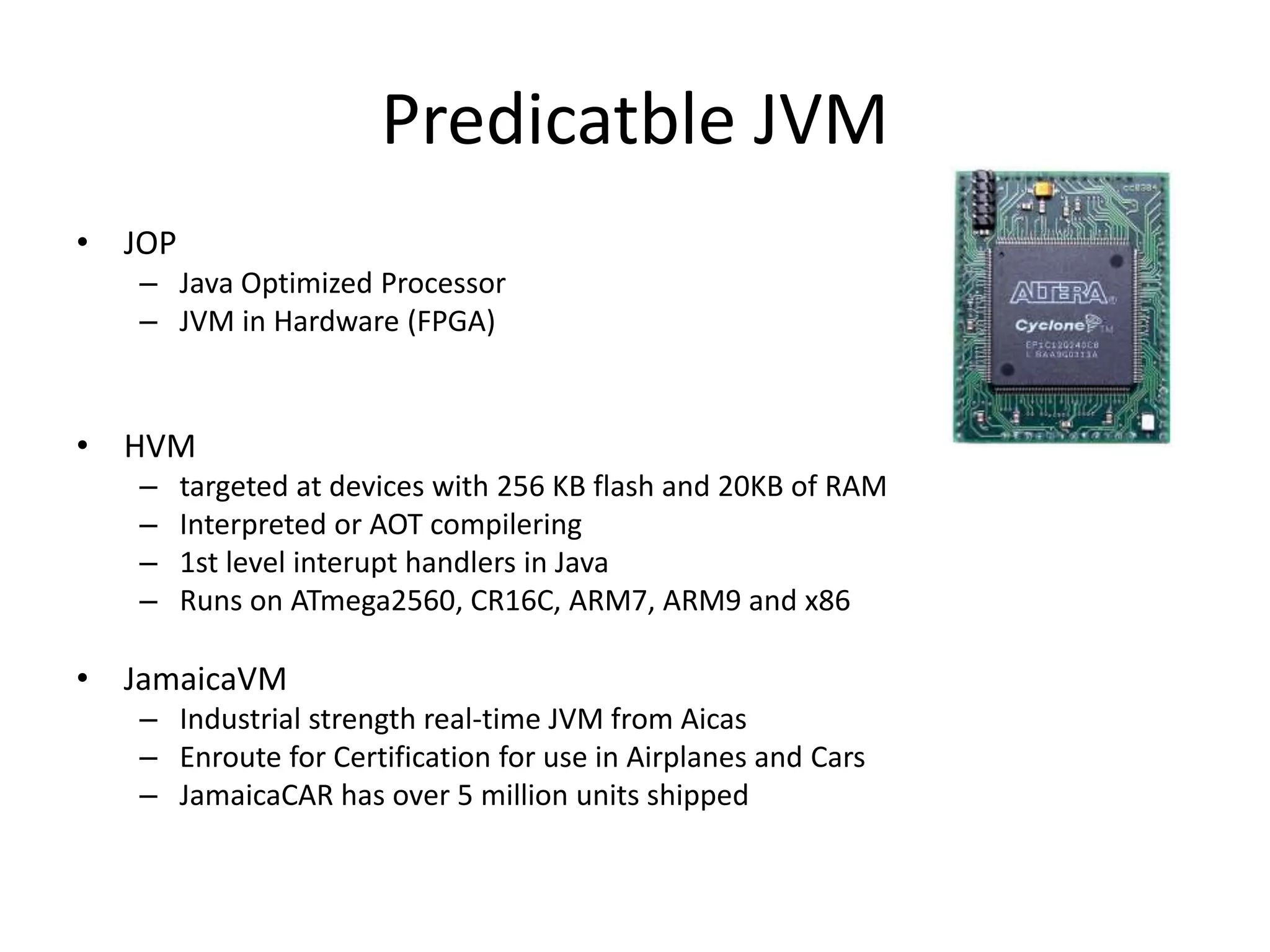Predicatble JVM
• JOP
– Java Optimized Processor
– JVM in Hardware (FPGA)
• HVM
– targeted at devices with 256 KB flash and 20KB of RAM
– Interpreted or AOT compilering
– 1st level interupt handlers in Java
– Runs on ATmega2560, CR16C, ARM7, ARM9 and x86
• JamaicaVM
– Industrial strength real-time JVM from Aicas
– Enroute for Certification for use in Airplanes and Cars
– JamaicaCAR has over 5 million units shipped
 