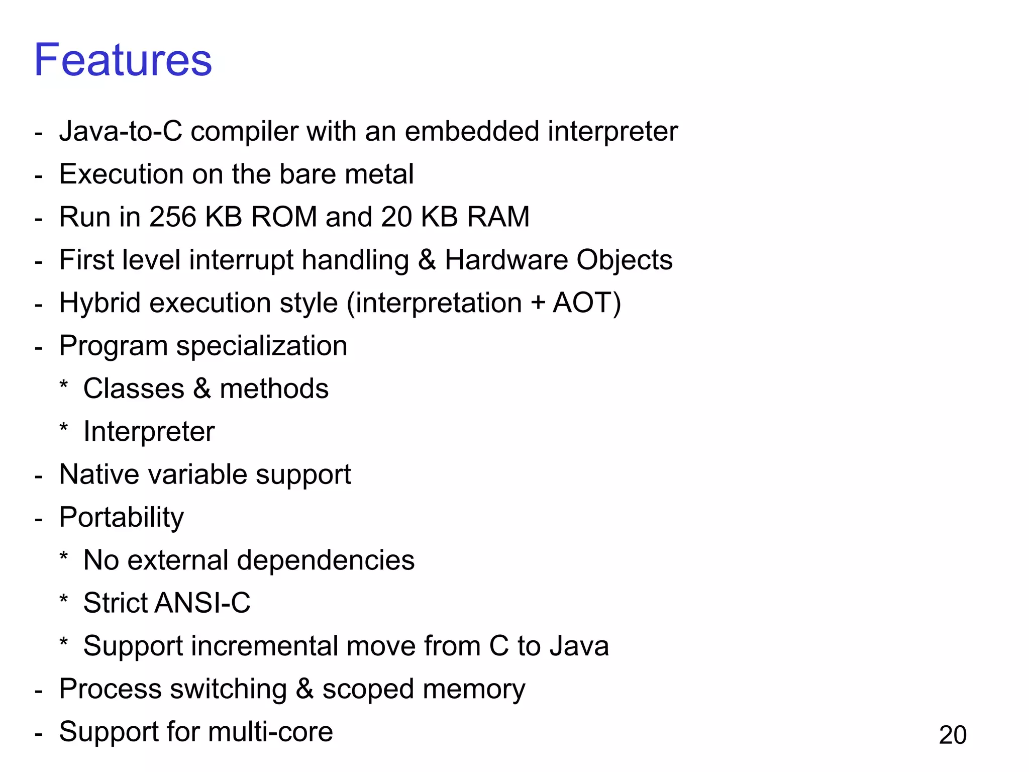 20
Features
- Java-to-C compiler with an embedded interpreter
- Execution on the bare metal
- Run in 256 KB ROM and 20 KB RAM
- First level interrupt handling & Hardware Objects
- Hybrid execution style (interpretation + AOT)
- Program specialization
* Classes & methods
* Interpreter
- Native variable support
- Portability
* No external dependencies
* Strict ANSI-C
* Support incremental move from C to Java
- Process switching & scoped memory
- Support for multi-core
 