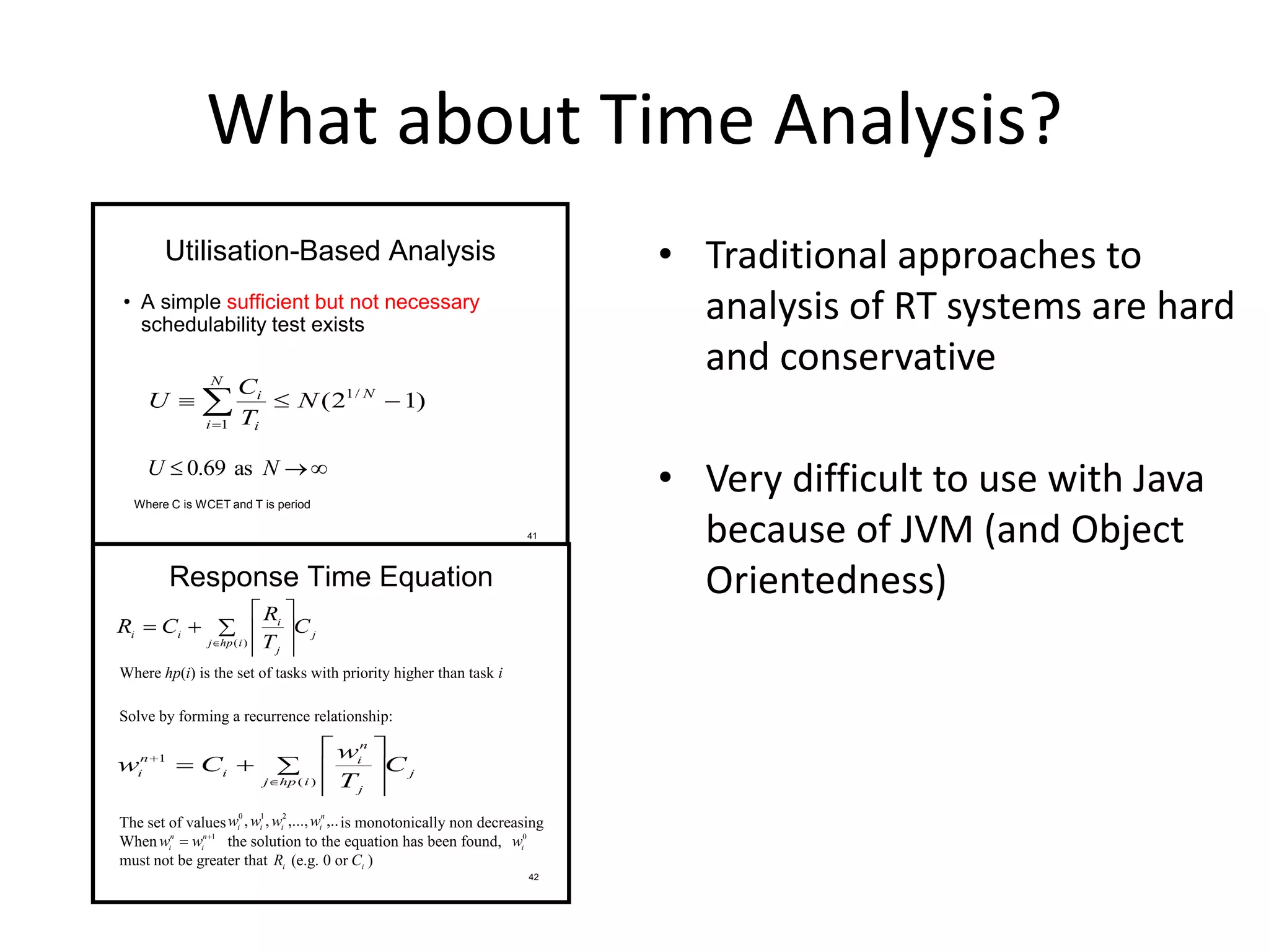 What about Time Analysis?
• Traditional approaches to
analysis of RT systems are hard
and conservative
• Very difficult to use with Java
because of JVM (and Object
Orientedness)
41
Utilisation-Based Analysis
• A simple sufficient but not necessary
schedulability test exists
)12( /1
1
 
N
N
i i
i
N
T
C
U
 NU as69.0
Where C is WCET and T is period
42
Response Time Equation
j
ihpj
j
i
ii C
T
R
CR  






 )(
Where hp(i) is the set of tasks with priority higher than task i
Solve by forming a recurrence relationship:
j
ihpj
j
n
i
i
n
i C
T
w
Cw  








)(
1
The set of values is monotonically non decreasing
When the solution to the equation has been found,
must not be greater that (e.g. 0 or )
1
 n
i
n
i
ww
,..,...,,, 210 n
iiii
wwww
0
i
w
iR iC
 