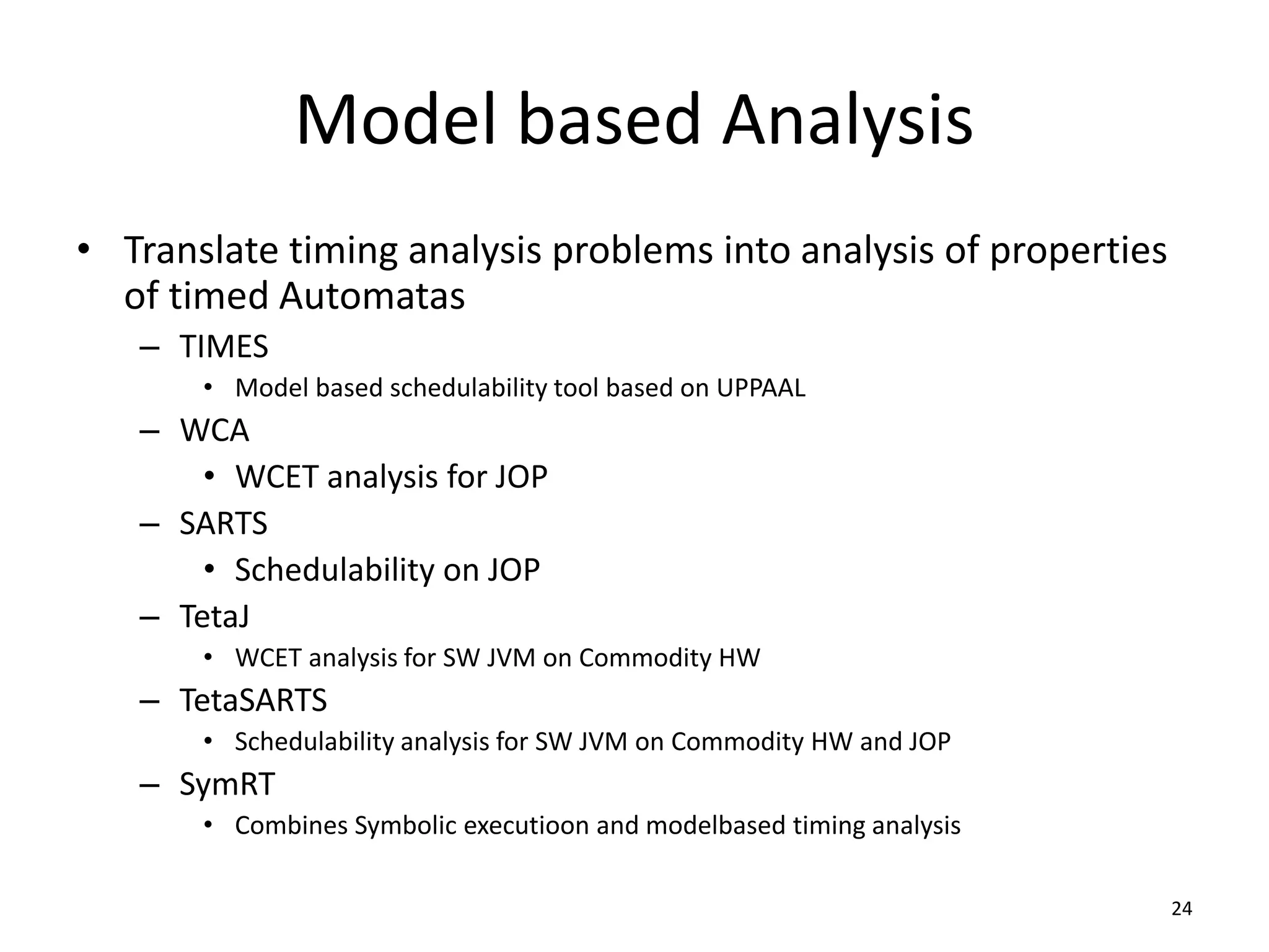 Model based Analysis
• Translate timing analysis problems into analysis of properties
of timed Automatas
– TIMES
• Model based schedulability tool based on UPPAAL
– WCA
• WCET analysis for JOP
– SARTS
• Schedulability on JOP
– TetaJ
• WCET analysis for SW JVM on Commodity HW
– TetaSARTS
• Schedulability analysis for SW JVM on Commodity HW and JOP
– SymRT
• Combines Symbolic executioon and modelbased timing analysis
24
 