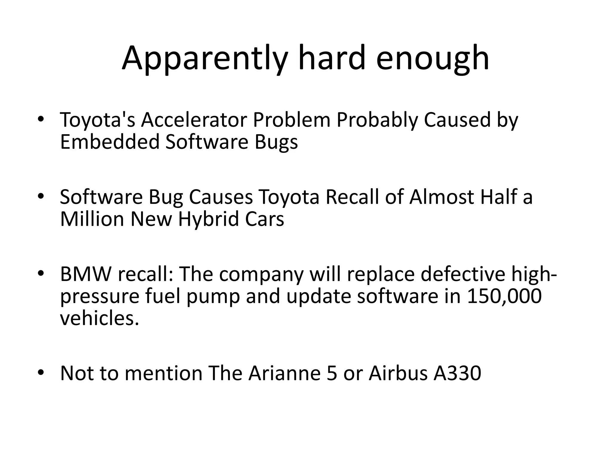 Apparently hard enough
• Toyota's Accelerator Problem Probably Caused by
Embedded Software Bugs
• Software Bug Causes Toyota Recall of Almost Half a
Million New Hybrid Cars
• BMW recall: The company will replace defective high-
pressure fuel pump and update software in 150,000
vehicles.
• Not to mention The Arianne 5 or Airbus A330
 