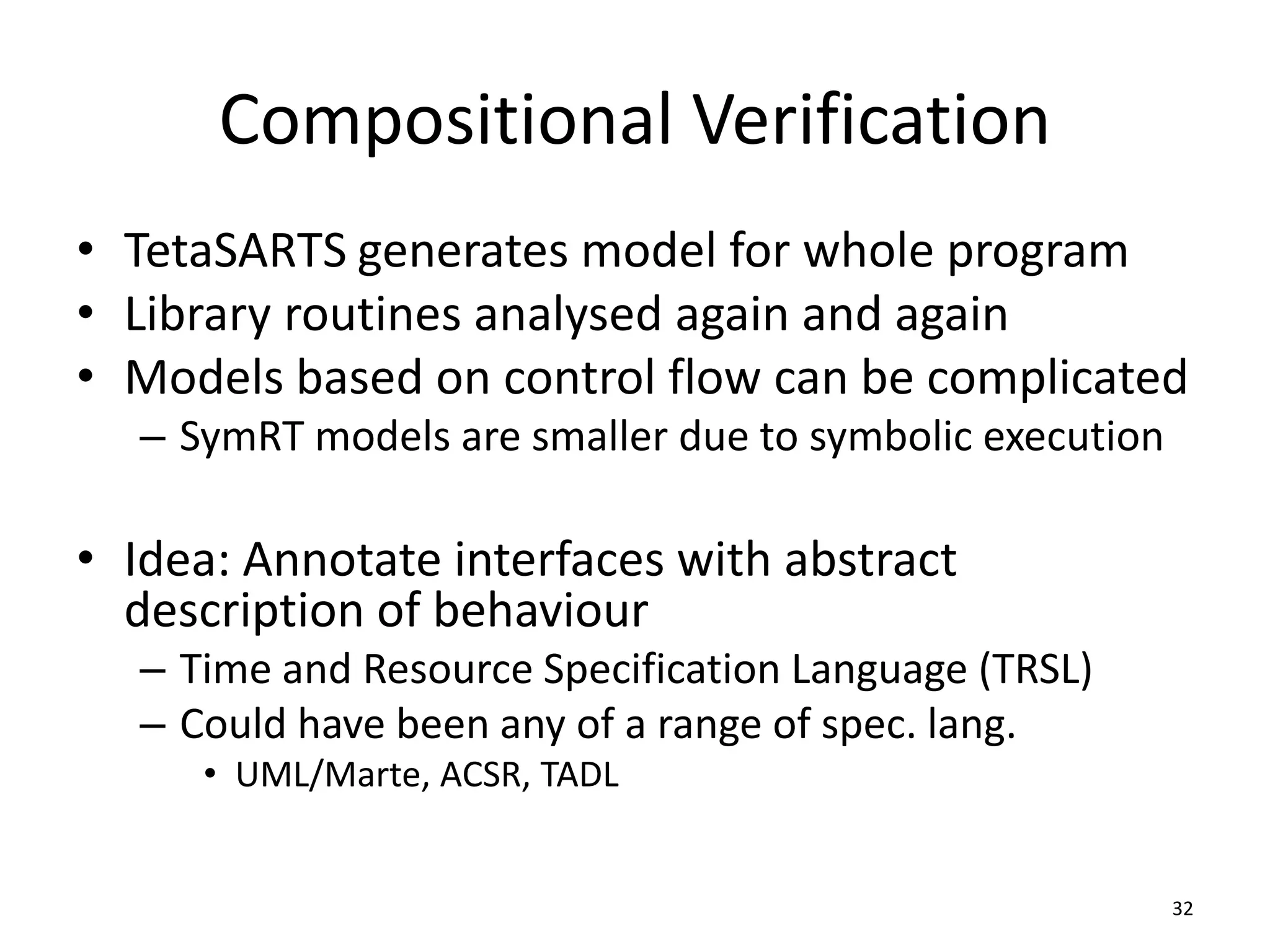 Compositional Verification
• TetaSARTS generates model for whole program
• Library routines analysed again and again
• Models based on control flow can be complicated
– SymRT models are smaller due to symbolic execution
• Idea: Annotate interfaces with abstract
description of behaviour
– Time and Resource Specification Language (TRSL)
– Could have been any of a range of spec. lang.
• UML/Marte, ACSR, TADL
32
 